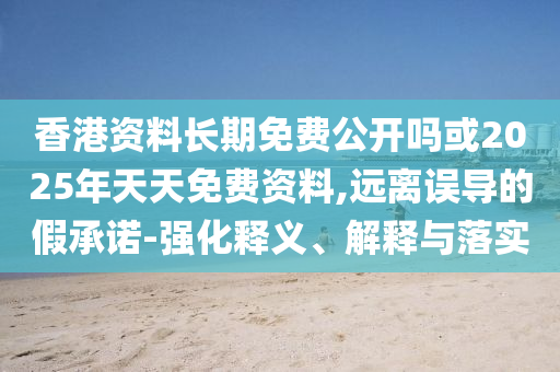香港資料長期免費公開嗎或2025年天天免費資料,遠離誤導的假承諾-強化釋義、解釋與落實