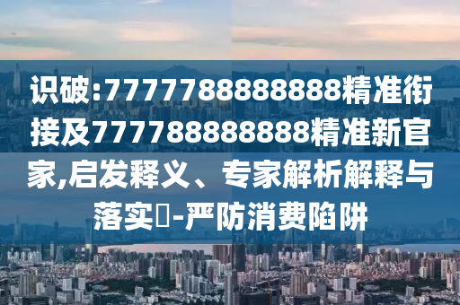 識(shí)破:7777788888888精準(zhǔn)銜接及777788888888精準(zhǔn)新官家,啟發(fā)釋義、專(zhuān)家解析解釋與落實(shí)?-嚴(yán)防消費(fèi)陷阱
