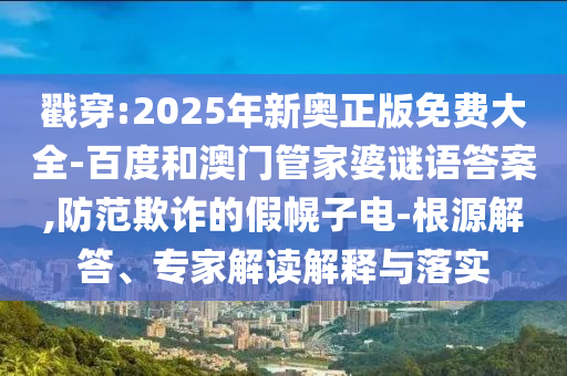 戳穿:2025年新奧正版免費大全-百度和澳門管家婆謎語答案,防范欺詐的假幌子電-根源解答、專家解讀解釋與落實
