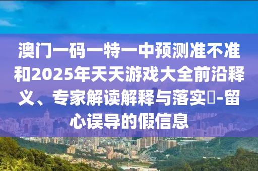 澳門一碼一特一中預測準不準和2025年天天游戲大全前沿釋義、專家解讀解釋與落實?-留心誤導的假信息