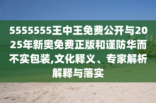5555555王中王免費公開與2025年新奧免費正版和謹(jǐn)防華而不實包裝,文化釋義、專家解析解釋與落實