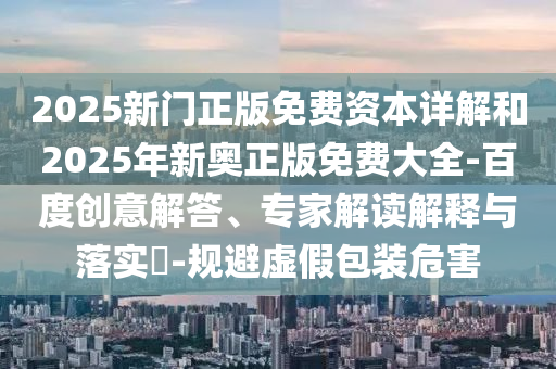 2025新門正版免費資本詳解和2025年新奧正版免費大全-百度創(chuàng)意解答、專家解讀解釋與落實?-規(guī)避虛假包裝危害