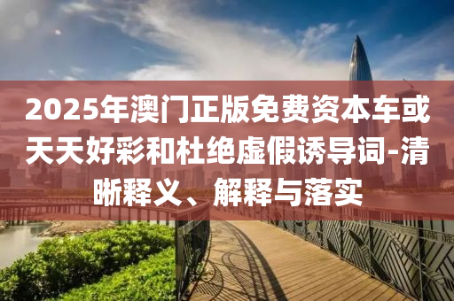 2025年澳門正版免費資本車或天天好彩和杜絕虛假誘導(dǎo)詞-清晰釋義、解釋與落實