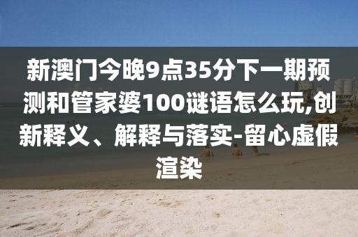 新澳門今晚9點(diǎn)35分下一期預(yù)測和管家婆100謎語怎么玩,創(chuàng)新釋義、解釋與落實(shí)-留心虛假渲染