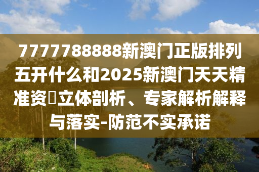 7777788888新澳門正版排列五開什么和2025新澳門天天精準資枓立體剖析、專家解析解釋與落實-防范不實承諾