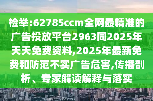 檢舉:62785ccm全網(wǎng)最精準(zhǔn)的廣告投放平臺2963同2025年天天免費資料,2025年最新免費和防范不實廣告危害,傳播剖析、專家解讀解釋與落實