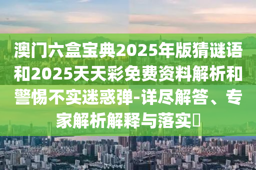 澳門六盒寶典2025年版猜謎語和2025天天彩免費資料解析和警惕不實迷惑彈-詳盡解答、專家解析解釋與落實?