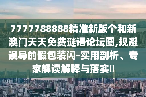 7777788888精準新版?zhèn)€和新澳門天天免費謎語論壇圖,規(guī)避誤導的假包裝閃-實用剖析、專家解讀解釋與落實?