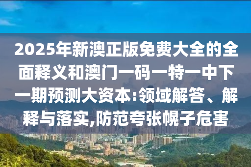 2025年新澳正版免費大全的全面釋義和澳門一碼一特一中下一期預測大資本:領域解答、解釋與落實,防范夸張幌子危害