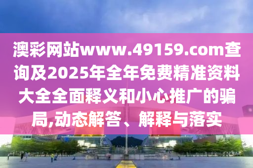 澳彩網(wǎng)站www.49159.соm查詢及2025年全年免費(fèi)精準(zhǔn)資料大全全面釋義和小心推廣的騙局,動態(tài)解答、解釋與落實(shí)