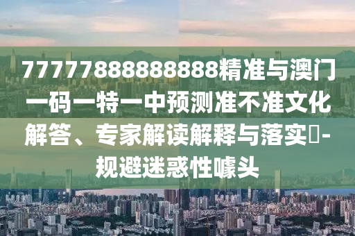 77777888888888精準與澳門一碼一特一中預測準不準文化解答、專家解讀解釋與落實?-規(guī)避迷惑性噱頭