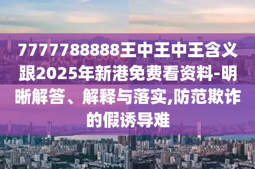 7777788888王中王中王含義跟2025年新港免費看資料-明晰解答、解釋與落實,防范欺詐的假誘導難