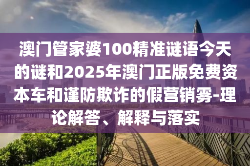 澳門管家婆100精準謎語今天的謎和2025年澳門正版免費資本車和謹防欺詐的假營銷霧-理論解答、解釋與落實