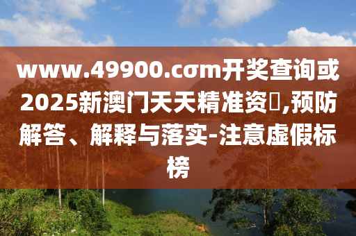 www.49900.cσm開獎查詢或2025新澳門天天精準(zhǔn)資枓,預(yù)防解答、解釋與落實-注意虛假標(biāo)榜