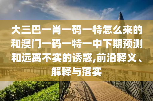 大三巴一肖一碼一特怎么來的和澳門一碼一特一中下期預(yù)測和遠(yuǎn)離不實的誘惑,前沿釋義、解釋與落實