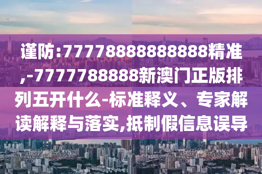 謹(jǐn)防:77778888888888精準(zhǔn),-7777788888新澳門正版排列五開什么-標(biāo)準(zhǔn)釋義、專家解讀解釋與落實(shí),抵制假信息誤導(dǎo)