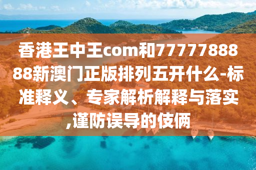 香港王中王com和7777788888新澳門正版排列五開什么-標(biāo)準(zhǔn)釋義、專家解析解釋與落實,謹(jǐn)防誤導(dǎo)的伎倆