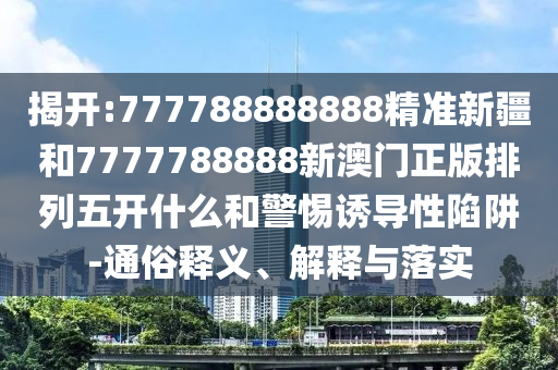 揭開:777788888888精準新疆和7777788888新澳門正版排列五開什么和警惕誘導(dǎo)性陷阱-通俗釋義、解釋與落實