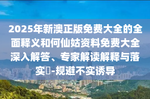 2025年新澳正版免費(fèi)大全的全面釋義和何仙姑資料免費(fèi)大全深入解答、專家解讀解釋與落實(shí)?-規(guī)避不實(shí)誘導(dǎo)