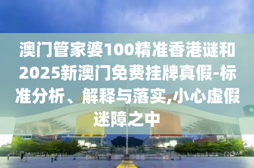澳門管家婆100精準香港謎和2025新澳門免費掛牌真假-標準分析、解釋與落實,小心虛假迷障之中