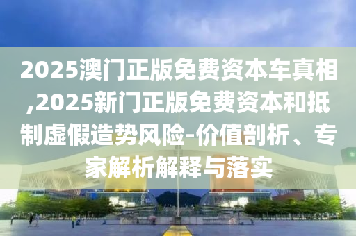 2025澳門正版免費資本車真相,2025新門正版免費資本和抵制虛假造勢風(fēng)險-價值剖析、專家解析解釋與落實