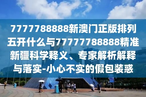 7777788888新澳門(mén)正版排列五開(kāi)什么與77777788888精準(zhǔn)新疆科學(xué)釋義、專家解析解釋與落實(shí)-小心不實(shí)的假包裝惑