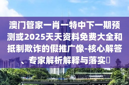 澳門管家一肖一特中下一期預(yù)測或2025天天資料免費大全和抵制欺詐的假推廣像-核心解答、專家解析解釋與落實?