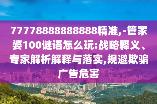 77778888888888精準,-管家婆100謎語怎么玩:戰(zhàn)略釋義、專家解析解釋與落實,規(guī)避欺騙廣告危害