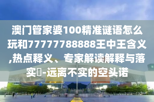 澳門管家婆100精準謎語怎么玩和77777788888王中王含義,熱點釋義、專家解讀解釋與落實?-遠離不實的空頭諾