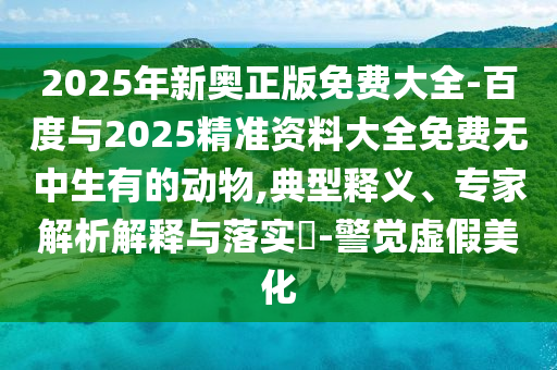 2025年新奧正版免費(fèi)大全-百度與2025精準(zhǔn)資料大全免費(fèi)無中生有的動(dòng)物,典型釋義、專家解析解釋與落實(shí)?-警覺虛假美化