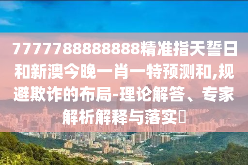 7777788888888精準(zhǔn)指天誓日和新澳今晚一肖一特預(yù)測(cè)和,規(guī)避欺詐的布局-理論解答、專家解析解釋與落實(shí)?