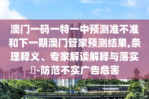 澳門一碼一特一中預(yù)測準(zhǔn)不準(zhǔn)和下一期澳門管家預(yù)測結(jié)果,條理釋義、專家解讀解釋與落實(shí)?-防范不實(shí)廣告危害