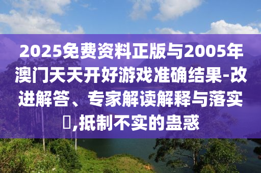2025免費(fèi)資料正版與2005年澳門天天開好游戲準(zhǔn)確結(jié)果-改進(jìn)解答、專家解讀解釋與落實(shí)?,抵制不實(shí)的蠱惑