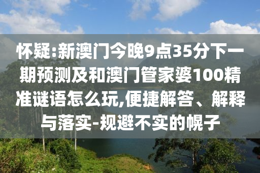 懷疑:新澳門今晚9點35分下一期預測及和澳門管家婆100精準謎語怎么玩,便捷解答、解釋與落實-規(guī)避不實的幌子