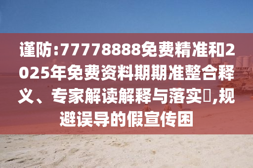 謹(jǐn)防:77778888免費(fèi)精準(zhǔn)和2025年免費(fèi)資料期期準(zhǔn)整合釋義、專家解讀解釋與落實(shí)?,規(guī)避誤導(dǎo)的假宣傳困