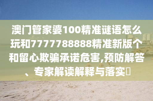 澳門管家婆100精準(zhǔn)謎語怎么玩和7777788888精準(zhǔn)新版?zhèn)€和留心欺騙承諾危害,預(yù)防解答、專家解讀解釋與落實?