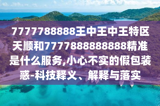 7777788888王中王中王特區(qū)天順和7777888888888精準(zhǔn)是什么服務(wù),小心不實(shí)的假包裝惑-科技釋義、解釋與落實(shí)