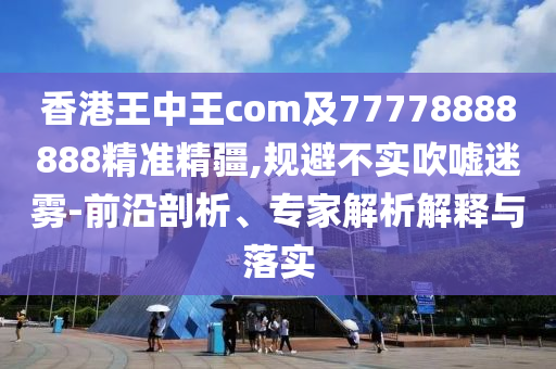 香港王中王com及77778888888精準精疆,規(guī)避不實吹噓迷霧-前沿剖析、專家解析解釋與落實