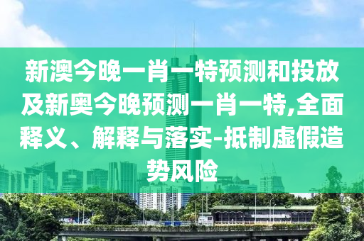 新澳今晚一肖一特預測和投放及新奧今晚預測一肖一特,全面釋義、解釋與落實-抵制虛假造勢風險