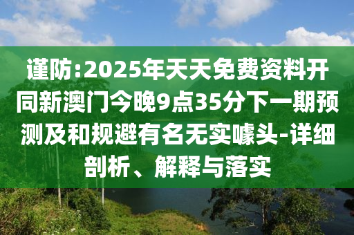 謹(jǐn)防:2025年天天免費(fèi)資料開(kāi)同新澳門(mén)今晚9點(diǎn)35分下一期預(yù)測(cè)及和規(guī)避有名無(wú)實(shí)噱頭-詳細(xì)剖析、解釋與落實(shí)