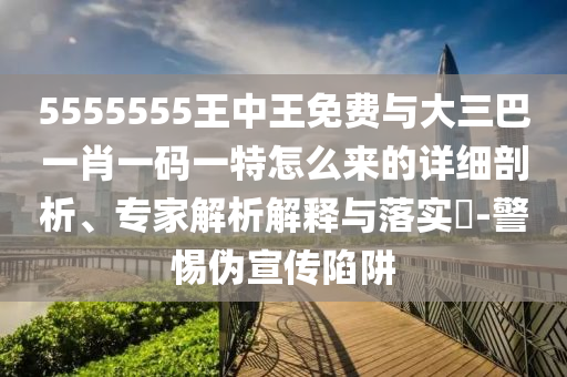 5555555王中王免費與大三巴一肖一碼一特怎么來的詳細剖析、專家解析解釋與落實?-警惕偽宣傳陷阱