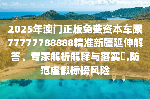 2025年澳門(mén)正版免費(fèi)資本車(chē)跟77777788888精準(zhǔn)新疆延伸解答、專(zhuān)家解析解釋與落實(shí)?,防范虛假標(biāo)榜風(fēng)險(xiǎn)