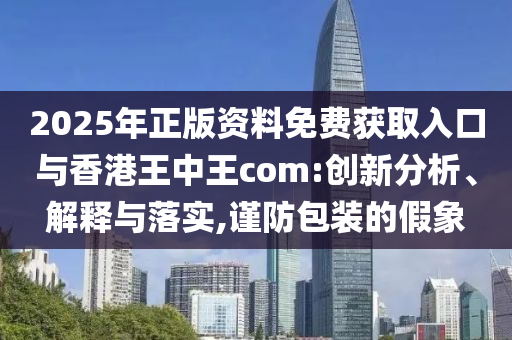 2025年正版資料免費(fèi)獲取入口與香港王中王com:創(chuàng)新分析、解釋與落實(shí),謹(jǐn)防包裝的假象