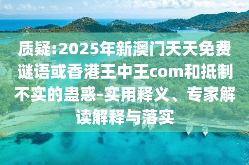 質(zhì)疑:2025年新澳門天天免費(fèi)謎語或香港王中王com和抵制不實的蠱惑-實用釋義、專家解讀解釋與落實