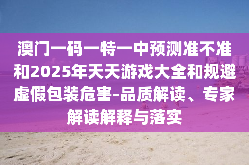 澳門一碼一特一中預(yù)測(cè)準(zhǔn)不準(zhǔn)和2025年天天游戲大全和規(guī)避虛假包裝危害-品質(zhì)解讀、專家解讀解釋與落實(shí)