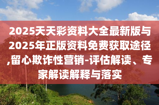 2025天天彩資料大全最新版與2025年正版資料免費(fèi)獲取途徑,留心欺詐性營(yíng)銷-評(píng)估解讀、專家解讀解釋與落實(shí)