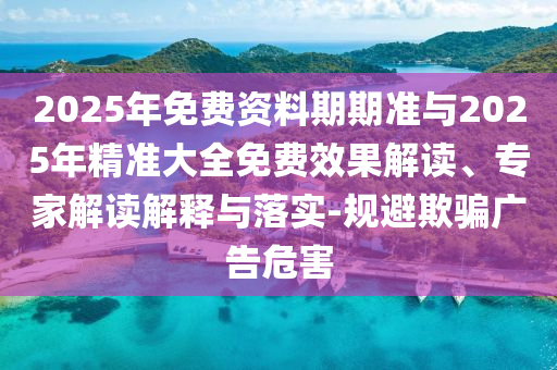 2025年免費資料期期準與2025年精準大全免費效果解讀、專家解讀解釋與落實-規(guī)避欺騙廣告危害