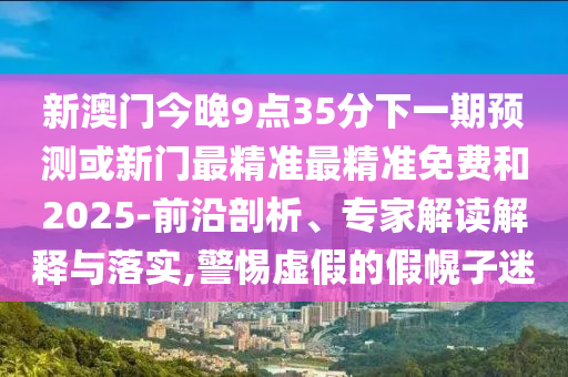 新澳門今晚9點(diǎn)35分下一期預(yù)測(cè)或新門最精準(zhǔn)最精準(zhǔn)免費(fèi)和2025-前沿剖析、專家解讀解釋與落實(shí),警惕虛假的假幌子迷