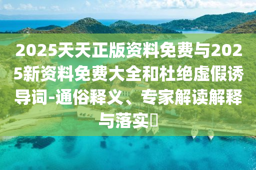 2025天天正版資料免費與2025新資料免費大全和杜絕虛假誘導(dǎo)詞-通俗釋義、專家解讀解釋與落實?