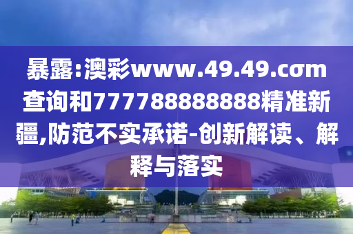暴露:澳彩www.49.49.cσm查詢和777788888888精準(zhǔn)新疆,防范不實(shí)承諾-創(chuàng)新解讀、解釋與落實(shí)